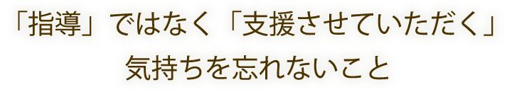 「指導」ではなく「支援させていただく」気持ちを忘れないこと